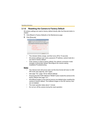 Page 116Operating Instructions
11 6
3.1.6 Resetting the Camera to Factory Default
All camera settings are reset to factory default directly after the Execute button is 
clicked.
1.Click [Reset to Factory Default] on the Maintenance page.
2.Click [Execute].
• The indicator blinks orange, and then turns off for 10 seconds.
• All camera settings (user name, password, IP address, subnet mask etc.) 
are reset to factory default.
• If the camera is reset to factory default, the network connection mode 
changes to...