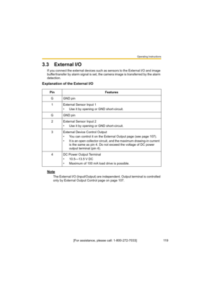 Page 119Operating Instructions
11 9[For assistance, please call: 1-800-272-7033]
3.3 External I/O
If you connect the external devices such as sensors to the External I/O and image 
buffer/transfer by alarm signal is set, the camera image is transferred by the alarm 
detection.
Explanation of the External I/O
Note
The External I/O (Input/Output) are independent. Output terminal is controlled 
only by External Output Control page on page 107. Pin Features
GGND pin
1 External Sensor Input 1
• Use it by opening or...
