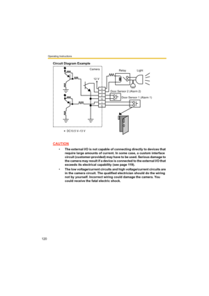 Page 120Operating Instructions
120
Circuit Diagram Example
CAUTION
•The external I/O is not capable of connecting directly to devices that 
require large amounts of current. In some case, a custom interface 
circuit (customer-provided) may have to be used. Serious damage to 
the camera may result if a device is connected to the external I/O that 
exceeds its electrical capability (see page 119).
•The low voltage/current circuits and high voltage/current circuits are 
in the camera circuit. The qualified...