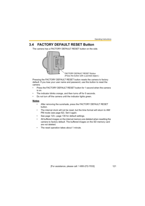 Page 121Operating Instructions
121[For assistance, please call: 1-800-272-7033]
3.4 FACTORY DEFAULT RESET Button
The camera has a FACTORY DEFAULT RESET button on the side.
Pressing the FACTORY DEFAULT RESET button resets the camera to factory 
default. If you lose your user name and password, use this button to reset the 
camera.
• Press the FACTORY DEFAULT RESET button for 1 second when the camera 
is on.
• The indicator blinks orange, and then turns off for 5 seconds.
• Do not turn off the camera until the...