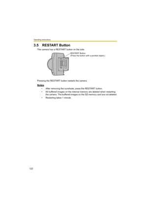 Page 122Operating Instructions
122
3.5 RESTART Button
The camera has a RESTART button on the side.
Pressing the RESTART button restarts the camera.
Notes
• After removing the sunshade, press the RESTART button.
• All buffered images on the internal memory are deleted when restarting 
the camera. The buffered images on the SD memory card are not deleted.
• Restarting takes 1 minute.
RESTART Button
(Press the button with a pointed object.) 