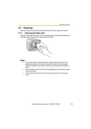 Page 131Operating Instructions
131[For assistance, please call: 1-800-272-7033]
3.7 Cleaning
After the camera is turned off by disconnecting the AC plug, clean the camera.
3.7.1 Cleaning the Main Unit
If the lens cover has the sand or the dust, image quality may decrease. After taking 
away the sand or the dust on it, wipe it with a dry cloth.
Notes
• Do not use alcohol, polishing powder, cleanser, benzine, thinner, wax, 
petroleum products or hot water to wipe the camera. Also avoid glass 
cleaner, pesticide or...