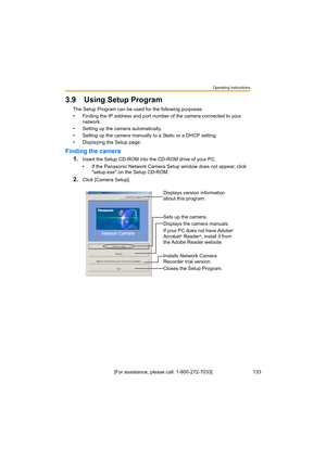 Page 133Operating Instructions
133[For assistance, please call: 1-800-272-7033]
3.9 Using Setup Program
The Setup Program can be used for the following purposes.
• Finding the IP address and port number of the camera connected to your 
network.
• Setting up the camera automatically.
• Setting up the camera manually to a Static or a DHCP setting.
• Displaying the Setup page.
Finding the camera
1.
Insert the Setup CD-ROM into the CD-ROM drive of your PC.
• If the Panasonic Network Camera Setup window does not...