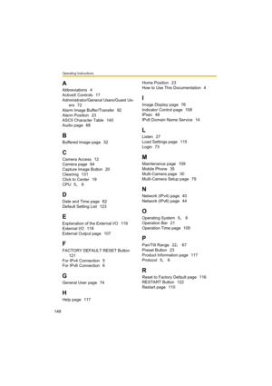 Page 148Operating Instructions
148
A
Abbreviations 4
ActiveX Controls
 17
Administrator/General Users/Guest Us-
ers
 72
Alarm Image Buffer/Transfer
 92
Alarm Position
 23
ASCII Character Table
 140
Audio page
 68
B
Buffered Image page 32
C
Camera Access 12
Camera page
 64
Capture Image Button
 20
Cleaning
 131
Click to Center
 19
CPU
 5, 6
D
Date and Time page 62
Default Setting List
 123
E
Explanation of the External I/O 119
External I/O
 119
External Output page
 107
F
FACTORY DEFAULT RESET Button 
121
For...