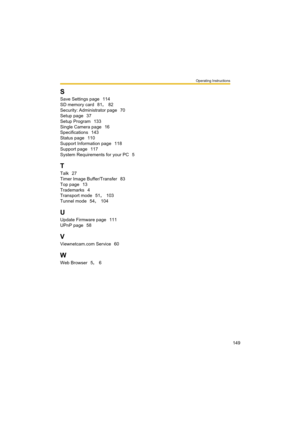Page 149Operating Instructions
149
S
Save Settings page 114
SD memory card
 81, 82
Security: Administrator page
 70
Setup page
 37
Setup Program
 133
Single Camera page
 16
Specifications
 143
Status page
 110
Support Information page
 118
Support page
 117
System Requirements for your PC
 5
T
Talk 27
Timer Image Buffer/Transfer
 83
Top page
 13
Trademarks
 4
Transport mode
 51, 103
Tunnel mode
 54, 104
U
Update Firmware page 111
UPnP page
 58
V
Viewnetcam.com Service 60
W
Web Browser 5, 6 