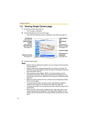 Page 16Operating Instructions
16
1.2 Viewing Single Camera page
1.Access the camera (see page 12).
• The Top page is displayed.
2.Click the [Single] tab at the top of the page.
• When Security Warning window is displayed, click [Yes] (see page 17).
3.Close the web browser.
Notes
• Refresh interval is [Motion] by default. You can change it on the operation 
bar (see page 21).
• Refresh interval may change depending on the network condition, PC 
performance and what object you view. SD memory recording or IPsec...