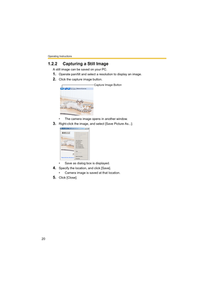 Page 20Operating Instructions
20
1.2.2 Capturing a Still Image
A still image can be saved on your PC.
1.Operate pan/tilt and select a resolution to display an image.
2.Click the capture image button.
• The camera image opens in another window.
3.Right-click the image, and select [Save Picture As...].
• Save as dialog box is displayed.
4.Specify the location, and click [Save].
• Camera image is saved at that location.
5.Click [Close].
Capture Image Button 