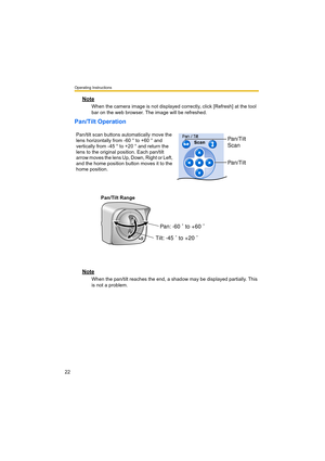 Page 22Operating Instructions
22
Note
When the camera image is not displayed correctly, click [Refresh] at the tool 
bar on the web browser. The image will be refreshed.
Pan/Tilt Operation
Pan/Tilt Range
Note
When the pan/tilt reaches the end, a shadow may be displayed partially. This 
is not a problem. Pan/tilt scan buttons automatically move the 
lens horizontally from -60 ° to +60 ° and 
vertically from -45 ° to +20 ° and return the 
lens to the original position. Each pan/tilt 
arrow moves the lens Up,...