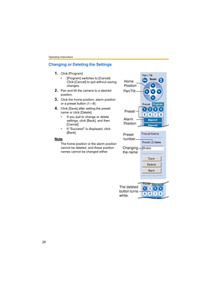 Page 26Operating Instructions
26
Changing or Deleting the Settings
1.
Click [Program].
• [Program] switches to [Cancel]. 
Click [Cancel] to quit without saving 
changes.
2.Pan and tilt the camera to a desired 
position.
3.Click the home position, alarm position 
or a preset button (1—8).
4.Click [Save] after setting the preset 
name or click [Delete].
• If you quit to change or delete 
settings, click [Back], and then 
[Cancel].
• If "Success!" is displayed, click 
[Back].
Note
The home position or the...