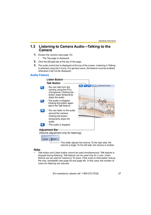 Page 27Operating Instructions
27[For assistance, please call: 1-800-272-7033]
1.3 Listening to Camera Audio—Talking to the 
Camera
1.Access the camera (see page 12).
• The Top page is displayed.
2.Click the [Single] tab at the top of the page.
3.The audio control bar is displayed at the top of the screen. Listening or Talking 
is selected using the 2 icons. For general users, the feature must be enabled, 
otherwise it will not be displayed.
Audio Feature
Notes
• Talk button and Listen button cannot be used...