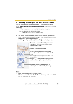 Page 35Operating Instructions
35[For assistance, please call: 1-800-272-7033]
1.6 Viewing Still Images on Your Mobile Phone
You can view still images over the Internet from a compatible mobile phone.
Enter "http://IP address (or URL):Port Number/Mobile
" on a mobile phone and 
press [OK]. 
• When the port number is set to 80 (default), it is not required.
• The camera must be allowed the Internet access for mobile phone access.
• When an authentication window is displayed, enter the administrator's...