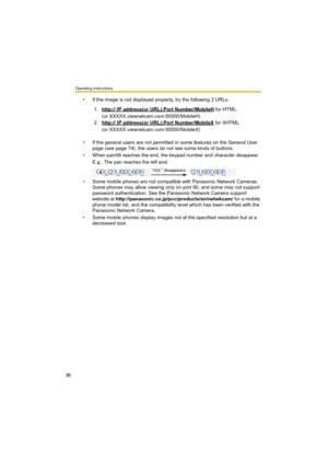 Page 36Operating Instructions
36
• If the image is not displayed properly, try the following 2 URLs.
• If the general users are not permitted in some features on the General User 
page (see page 74), the users do not see some kinds of buttons.
• When pan/tilt reaches the end, the keypad number and character disappear.
E.g.: The pan reaches the left end.
• Some mobile phones are not compatible with Panasonic Network Cameras. 
Some phones may allow viewing only on port 80, and some may not support 
password...