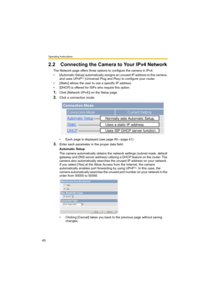 Page 40Operating Instructions
40
2.2 Connecting the Camera to Your IPv4 Network
The Network page offers three options to configure the camera in IPv4.
• [Automatic Setup] automatically assigns an unused IP address to the camera, 
and uses UPnP
TM (Universal Plug and Play) to configure your router.
• [Static] allows the user to use a specific IP address.
• [DHCP] is offered for ISPs who require this option.
1.Click [Network (IPv4)] on the Setup page.
2.Click a connection mode.
• Each page is displayed (see page...