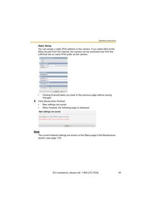 Page 45Operating Instructions
45[For assistance, please call: 1-800-272-7033] Static Setup
You can assign a static IPv6 address to the camera. If you select [No] at the 
Allow Access from the Internet, the camera can be accessed only from the 
LAN that has an same IPv6 prefix as the camera.
• Clicking [Cancel] takes you back to the previous page without saving 
changes.
4.Click [Save] when finished.
• New settings are saved.
• When finished, the following page is displayed. 
Note
The current network settings...