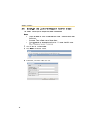 Page 54Operating Instructions
54
2.6 Encrypt the Camera Image in Tunnel Mode
The camera can encrypt the image using IPsec tunnel mode.
Notes
• Do not set IPsec on the PCs under the VPN router. Communications may 
be blocked.
• If you use IPsec, refresh interval slows down.
• The camera can be accessed only from the PCs under the VPN router. 
Other PCs cannot access the camera.
1.Click [IPsec] on the Setup page.
2.Click Add in the Tunnel column.
3.Enter each parameter in the data field. 