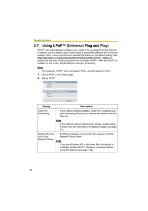 Page 58Operating Instructions
58
2.7 Using UPnP™ (Universal Plug and Play)
UPnPTM can automatically configure your router to be accessed from the Internet. 
In order to use this feature, your router needs to support this feature and it must be 
enabled. Most router manufacturers disable this feature as the default setting. See 
http://panasonic.co.jp/pcc/products/en/netwkcam/technic/rtr_setup/ for 
details and see your router manual for how to enable UPnP
TM. After the UPnPTM is 
enabled on the router, set...