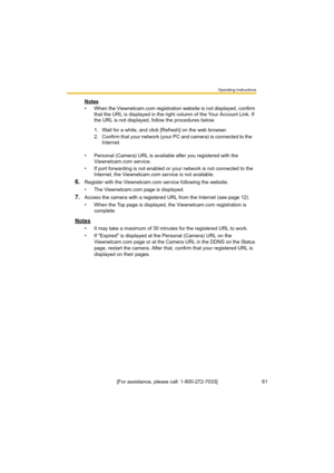 Page 61Operating Instructions
61[For assistance, please call: 1-800-272-7033] Notes
• When the Viewnetcam.com registration website is not displayed, confirm 
that the URL is displayed in the right column of the Your Account Link. If 
the URL is not displayed, follow the procedures below.
• Personal (Camera) URL is available after you registered with the 
Viewnetcam.com service.
• If port forwarding is not enabled or your network is not connected to the 
Internet, the Viewnetcam.com service is not available....