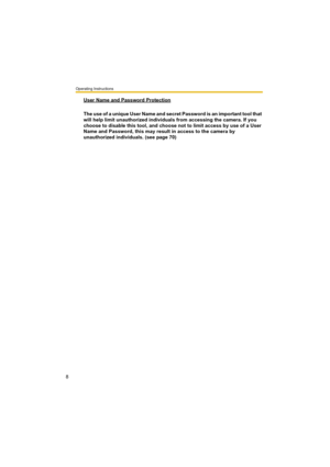 Page 8Operating Instructions
8
User Name and Password Protection
The use of a unique User Name and secret Password is an important tool that 
will help limit unauthorized individuals from accessing the camera. If you 
choose to disable this tool, and choose not to limit access by use of a User 
Name and Password, this may result in access to the camera by 
unauthorized individuals. (see page 70) 