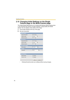 Page 76Operating Instructions
76
2.15 Changing Initial Settings on the Single 
Camera page or the Multi-Camera page
The Image Display page allows you to change initial settings (display settings when 
a user accesses the camera) of image resolution, image quality and refresh 
interval. You can display a time stamp on the image.
1.Click [Image Display] at the top of the page.
2.Set each parameter.
• Clicking [Cancel] cancels your settings without saving changes. 