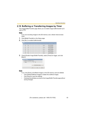 Page 83Operating Instructions
83[For assistance, please call: 1-800-272-7033]
2.19 Buffering or Transferring Images by Timer
The Image Buffer/Transfer page allows you to enable image buffer/transfer by E-
mail or FTP.
Note
If you are recording images to the SD memory card, refresh interval slows 
down.
1.Click [Buffer/Transfer] on the Setup page.
2.Click [No.] to enable buffer/transfer.
3.Check [Enable Image Buffer/Transfer], select [Timer] for trigger, and click 
[Next>].
Note
If you click [Save], all buffered...