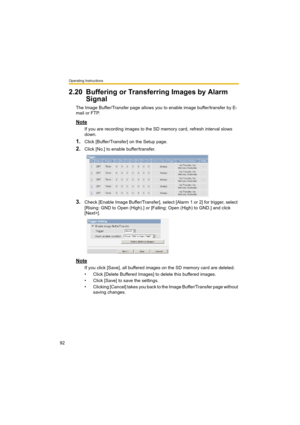 Page 92Operating Instructions
92
2.20 Buffering or Transferring Images by Alarm 
Signal
The Image Buffer/Transfer page allows you to enable image buffer/transfer by E-
mail or FTP.
Note
If you are recording images to the SD memory card, refresh interval slows 
down.
1.Click [Buffer/Transfer] on the Setup page.
2.Click [No.] to enable buffer/transfer.
3.Check [Enable Image Buffer/Transfer], select [Alarm 1 or 2] for trigger, select 
[Rising: GND to Open (High).] or [Falling: Open (High) to GND.] and click...