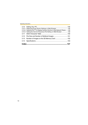 Page 12Operating Instructions
12
3.10 Setting Your PC.......................................................................... 146
3.10.1 Setting the Proxy Server Settings on Web Browser  ............................. 146
3.10.2 Setting UPnP™ to Display Camera Shortcut in My Network Places ..... 149
3.10.3 Setting the Internet Temporary File Setting on Web Browser ................ 149
3.11 ASCII Character Table ............................................................... 150
3.12 File Size and Number of...