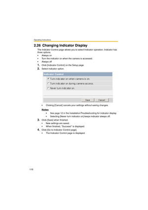 Page 116Operating Instructions
116
2.26 Changing Indicator Display
The Indicator Control page allows you to select Indicator operation. Indicator has 
three options.
•Always on
•Turn the indicator on when the camera is accessed.
•Always off
1.Click [Indicator Control] on the Setup page.
2.Select indicator option.
•Clicking [Cancel] cancels your settings without saving changes.
Notes
•See page 12 in the Installation/Troubleshooting for indicator display.
•Selecting [Never turn indicator on] keeps indicator always...