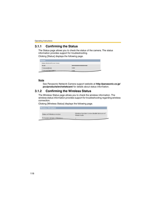 Page 118Operating Instructions
118
3.1.1 Confirming the Status
The Status page allows you to check the status of the camera. The status 
information provides support for troubleshooting.
Clicking [Status] displays the following page.
Note
See Panasonic Network Camera support website at http://panasonic.co.jp/
pcc/products/en/netwkcam/ for details about status information.
3.1.2 Confirming the Wireless Status
The Wireless Status page allows you to check the wireless information. The 
wireless status information...
