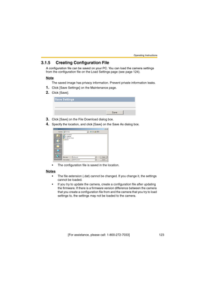 Page 123Operating Instructions
 [For assistance, please call: 1-800-272-7033]                                  123
3.1.5 Creating Configuration File
A configuration file can be saved on your PC. You can load the camera settings 
from the configuration file on the Load Settings page (see page 124).
Note
The saved image has privacy information. Prevent private information leaks.
1.Click [Save Settings] on the Maintenance page.
2.Click [Save].
3.Click [Save] on the File Download dialog box.
4.Specify the location,...