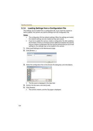 Page 124Operating Instructions
124
3.1.6 Loading Settings from a Configuration File
The settings can be loaded from a configuration file. If you reset the camera to 
factory default, the camera can load its settings from the configuration file.
Notes
•The configuration file has network settings. When the settings are loaded, 
the network settings are also loaded as they were saved. 
•If you try to update the camera, create a configuration file after updating 
the firmware. If there is a firmware version...