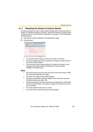 Page 125Operating Instructions
 [For assistance, please call: 1-800-272-7033]                                  125
3.1.7 Resetting the Camera to Factory Default
All camera settings are reset to factory default directly after the Execute button is 
clicked. To restore the wireless connection, access the camera by using the wired 
connection and set up the wireless configuration. (see page 17 of the Installation/
Troubleshooting)
1.Click [Reset to Factory Default] on the Maintenance page.
2.Click [Execute].
•The...