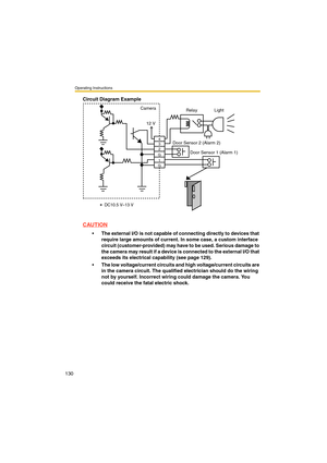 Page 130Operating Instructions
130
Circuit Diagram Example
CAUTION
•The external I/O is not capable of connecting directly to devices that 
require large amounts of current. In some case, a custom interface 
circuit (customer-provided) may have to be used. Serious damage to 
the camera may result if a device is connected to the external I/O that 
exceeds its electrical capability (see page 129).
•The low voltage/current circuits and high voltage/current circuits are 
in the camera circuit. The qualified...