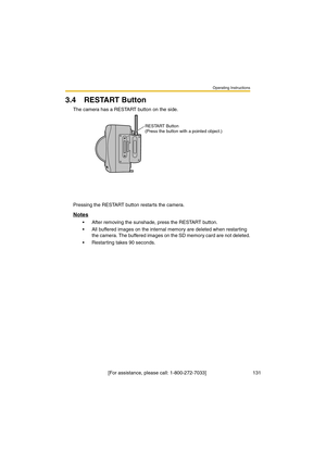 Page 131Operating Instructions
 [For assistance, please call: 1-800-272-7033]                                  131
3.4 RESTART Button
The camera has a RESTART button on the side.
Pressing the RESTART button restarts the camera.
Notes
•After removing the sunshade, press the RESTART button.
•All buffered images on the internal memory are deleted when restarting 
the camera. The buffered images on the SD memory card are not deleted.
•Restarting takes 90 seconds.
RESTART Button
(Press the button with a pointed...