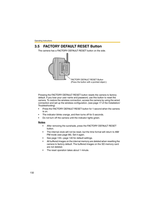 Page 132Operating Instructions
132
3.5 FACTORY DEFAULT RESET Button
The camera has a FACTORY DEFAULT RESET button on the side.
Pressing the FACTORY DEFAULT RESET button resets the camera to factory 
default. If you lose your user name and password, use this button to reset the 
camera. To restore the wireless connection, access the camera by using the wired 
connection and set up the wireless configuration. (see page 17 of the Installation/
Troubleshooting)
•Press the FACTORY DEFAULT RESET button for 1 second...