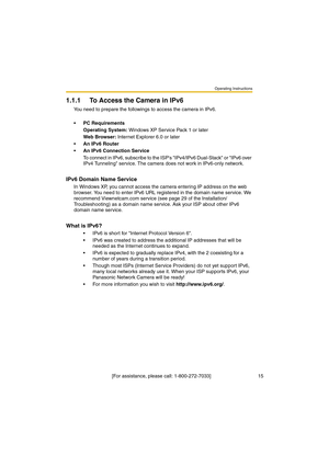 Page 15Operating Instructions
 [For assistance, please call: 1-800-272-7033]                                  15
1.1.1 To Access the Camera in IPv6
You need to prepare the followings to access the camera in IPv6.
PC Requirements
Operating System: Windows XP Service Pack 1 or later
Web Browser: Internet Explorer 6.0 or later
An IPv6 Router
An IPv6 Connection Service
To connect in IPv6, subscribe to the ISPs IPv4/IPv6 Dual-Stack or IPv6 over 
IPv4 Tunneling service. The camera does not work in IPv6-only...