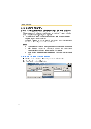 Page 146Operating Instructions
146
3.10 Setting Your PC
3.10.1 Setting the Proxy Server Settings on Web Browser 
If the proxy server is not used, the settings are not required. If you are using the 
proxy server, the following settings are required.
•To communicate with a camera installed inside a LAN, changing the web 
browser settings is recommended.
•A firewall of a proxy server in a corporate environment may prevent access to 
the camera. Consult your network administrator.
Notes
•A proxy server is used to...