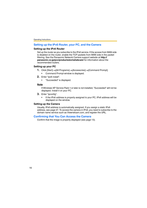 Page 16Operating Instructions
16
Setting up the IPv6 Router, your PC, and the Camera
Setting up the IPv6 Router
Set up the router as you subscribe to the IPv6 service. If the access from WAN side 
is disabled on the router, enable the TCP packets from WAN side in the packet 
filtering. See the Panasonic Network Camera support website at http://
panasonic.co.jp/pcc/products/en/netwkcam/ for information about the 
recommended routers.
Setting up your PC
1.Click [Start] [All Programs] [Accessories] [Command...