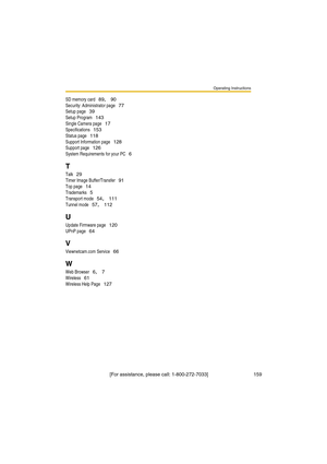 Page 159Operating Instructions
[For assistance, please call: 1-800-272-7033]                                 159
SD memory card 89, 90
Security: Administrator page 77
Setup page 39
Setup Program 143
Single Camera page 17
Specifications 153
Status page 118
Support Information page 128
Support page 126
System Requirements for your PC 6
T
Talk 29
Timer Image Buffer/Transfer 91
Top page 14
Trademarks 5
Transport mode 54, 111
Tunnel mode 57, 112
U
Update Firmware page 120
UPnP page 64
V
Viewnetcam.com Service 66
W...