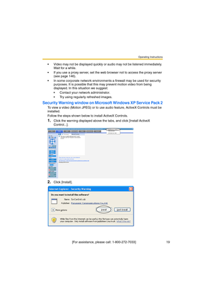 Page 19Operating Instructions
 [For assistance, please call: 1-800-272-7033]                                  19
Video may not be displayed quickly or audio may not be listened immediately. 
Wait for a while.
If you use a proxy server, set the web browser not to access the proxy server 
(see page 146).
In some corporate network environments a firewall may be used for security 
purposes. It is possible that this may prevent motion video from being 
displayed. In this situation we suggest:
Contact your...