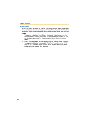 Page 20Operating Instructions
20
The Banner
When the camera accesses the Internet, the banner displays product information 
about cameras or announcements about the latest firmware, etc. from Panasonic. 
Whether or not to display the banner can be set at Banner Display (see page 84).
Notes
The banner is displayed when [Yes] is checked for Allow Access from the 
Internet on the Automatic Setup page, or when [Enable] is checked for Auto 
Port Forwarding on the UPnP page for the Connection Mode of Static or...