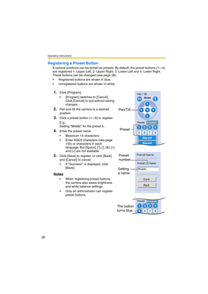 Page 26Operating Instructions
26
Registering a Preset Button
8 camera positions can be stored as presets. By default, the preset buttons (1—4) 
are registered 1: Upper Left, 2: Upper Right, 3: Lower Left and 4: Lower Right. 
These buttons can be changed (see page 28).
•Registered buttons are shown in blue.
•Unregistered buttons are shown in white.
1.Click [Program].
•[Program] switches to [Cancel]. 
Click [Cancel] to quit without saving 
changes.
2.Pan and tilt the camera to a desired 
position.
3.Click a...