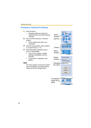 Page 28Operating Instructions
28
Changing or Deleting the Settings
1.
Click [Program].
•[Program] switches to [Cancel]. 
Click [Cancel] to quit without saving 
changes.
2.Pan and tilt the camera to a desired 
position.
•When deleting, this step is not 
necessary.
3.Click the home position, alarm position 
or a preset button (1—8).
4.Click [Save] after setting the preset 
name or click [Delete].
•If you quit to change or delete 
settings, click [Back], and then 
[Cancel].
•If Success! is displayed, click...