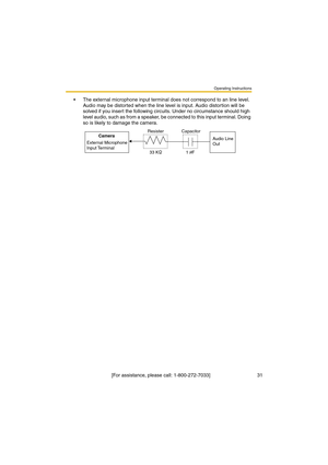 Page 31Operating Instructions
 [For assistance, please call: 1-800-272-7033]                                  31
•The external microphone input terminal does not correspond to an line level. 
Audio may be distorted when the line level is input. Audio distortion will be 
solved if you insert the following circuits. Under no circumstance should high 
level audio, such as from a speaker, be connected to this input terminal. Doing 
so is likely to damage the camera.
Camera
External Microphone 
Input TerminalAudio...