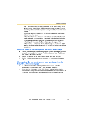 Page 33Operating Instructions
 [For assistance, please call: 1-800-272-7033]                                  33
•640 x 480 pixels image cannot be displayed on the Multi-Camera page.
•When viewing video (Motion JPEG), we recommend using an Ethernet
® 
switching hub instead of the repeater hub to prevent degradation in video 
display.
•Due to the network congestion or the number of accesses, the refresh 
interval may slow down.
•When the refresh interval is slow, restrict the bandwidth on the Network 
page (see...