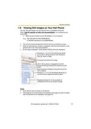 Page 37Operating Instructions
 [For assistance, please call: 1-800-272-7033]                                  37
1.6 Viewing Still Images on Your Cell Phone
You can view still images over the Internet from a compatible cell phone.
Enter http://IP address (or URL):Port Number/Mobile
 on a cell phone and 
press [OK]. 
•When the port number is set to 80 (default), it is not required.
•The camera must be allowed the Internet access for cell phone access.
•When an authentication window is displayed, enter the...