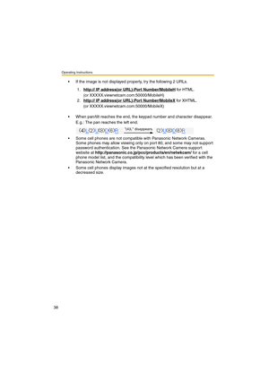 Page 38Operating Instructions
38
•If the image is not displayed properly, try the following 2 URLs.
•When pan/tilt reaches the end, the keypad number and character disappear.
E.g.: The pan reaches the left end.
•Some cell phones are not compatible with Panasonic Network Cameras. 
Some phones may allow viewing only on port 80, and some may not support 
password authentication. See the Panasonic Network Camera support 
website at http://panasonic.co.jp/pcc/products/en/netwkcam/ for a cell 
phone model list, and...