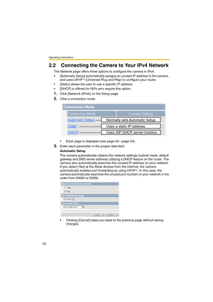 Page 42Operating Instructions
42
2.2 Connecting the Camera to Your IPv4 Network
The Network page offers three options to configure the camera in IPv4.
•[Automatic Setup] automatically assigns an unused IP address to the camera, 
and uses UPnP
TM (Universal Plug and Play) to configure your router.
•[Static] allows the user to use a specific IP address.
•[DHCP] is offered for ISPs who require this option.
1.Click [Network (IPv4)] on the Setup page.
2.Click a connection mode.
•Each page is displayed (see page...