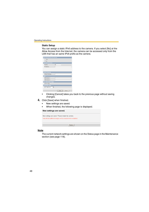 Page 48Operating Instructions
48
Static Setup
You can assign a static IPv6 address to the camera. If you select [No] at the 
Allow Access from the Internet, the camera can be accessed only from the 
LAN that has an same IPv6 prefix as the camera.
•Clicking [Cancel] takes you back to the previous page without saving 
changes.
4.Click [Save] when finished.
•New settings are saved.
•When finished, the following page is displayed. 
Note
The current network settings are shown on the Status page in the Maintenance...