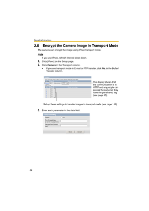 Page 54Operating Instructions
54
2.5 Encrypt the Camera Image in Transport Mode
The camera can encrypt the image using IPsec transport mode.
Note
If you use IPsec, refresh interval slows down.
1.Click [IPsec] on the Setup page.
2.Click Camera in the Transport column.
•If you use transport mode in E-mail or FTP transfer, click No. in the Buffer/
Transfer column.
3.Enter each parameter in the data field.The display shows that 
the communication is in 
HTTP and any people can 
access the camera if they 
have the...