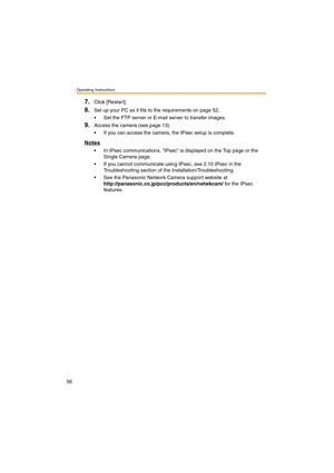 Page 56Operating Instructions
56
7.Click [Restart].
8.Set up your PC as it fits to the requirements on page 52.
•Set the FTP server or E-mail server to transfer images.
9.Access the camera (see page 13).
•If you can access the camera, the IPsec setup is complete.
Notes
•In IPsec communications, IPsec is displayed on the Top page or the 
Single Camera page.
•If you cannot communicate using IPsec, see 2.10 IPsec in the 
Troubleshooting section of the Installation/Troubleshooting.
•See the Panasonic Network Camera...